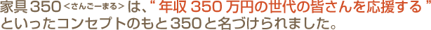家具350＜さんごーまる＞は、“年収350万円の世代の皆さんを応援する”といったコンセプトのもと350と名づけられました。