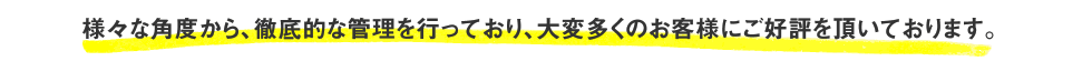 様々な角度から、徹底的な管理を行っており、大変多くのお客様にご好評を頂いております。